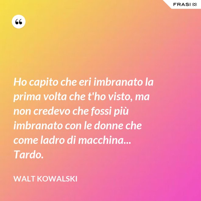 Ho capito che eri imbranato la prima volta che t'ho visto, ma non credevo che fossi più imbranato con le donne che come ladro di macchina... Tardo. - Walt Kowalski