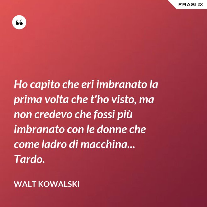 Ho capito che eri imbranato la prima volta che t'ho visto, ma non credevo che fossi più imbranato con le donne che come ladro di macchina... Tardo. - Walt Kowalski