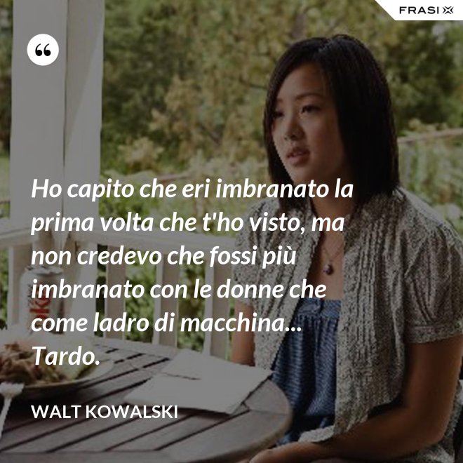 Ho capito che eri imbranato la prima volta che t'ho visto, ma non credevo che fossi più imbranato con le donne che come ladro di macchina... Tardo. - Walt Kowalski