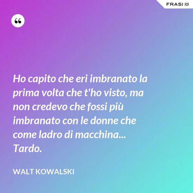 Ho capito che eri imbranato la prima volta che t'ho visto, ma non credevo che fossi più imbranato con le donne che come ladro di macchina... Tardo. - Walt Kowalski