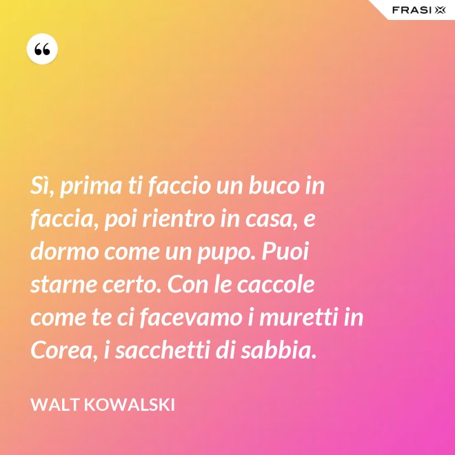 Sì, prima ti faccio un buco in faccia, poi rientro in casa, e dormo come un pupo. Puoi starne certo. Con le caccole come te ci facevamo i muretti in Corea, i sacchetti di sabbia. - Walt Kowalski