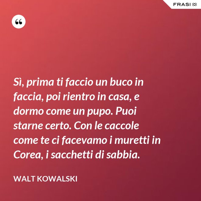 Sì, prima ti faccio un buco in faccia, poi rientro in casa, e dormo come un pupo. Puoi starne certo. Con le caccole come te ci facevamo i muretti in Corea, i sacchetti di sabbia. - Walt Kowalski