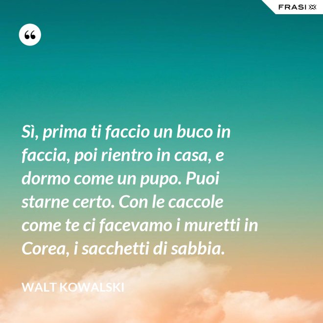 Sì, prima ti faccio un buco in faccia, poi rientro in casa, e dormo come un pupo. Puoi starne certo. Con le caccole come te ci facevamo i muretti in Corea, i sacchetti di sabbia. - Walt Kowalski
