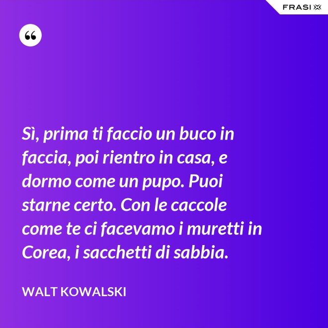 Sì, prima ti faccio un buco in faccia, poi rientro in casa, e dormo come un pupo. Puoi starne certo. Con le caccole come te ci facevamo i muretti in Corea, i sacchetti di sabbia. - Walt Kowalski
