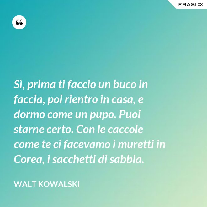 Sì, prima ti faccio un buco in faccia, poi rientro in casa, e dormo come un pupo. Puoi starne certo. Con le caccole come te ci facevamo i muretti in Corea, i sacchetti di sabbia. - Walt Kowalski