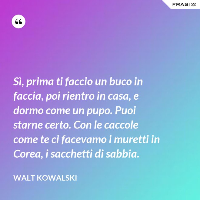 Sì, prima ti faccio un buco in faccia, poi rientro in casa, e dormo come un pupo. Puoi starne certo. Con le caccole come te ci facevamo i muretti in Corea, i sacchetti di sabbia. - Walt Kowalski