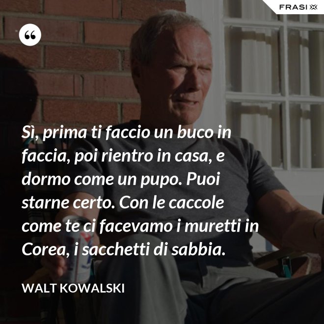Sì, prima ti faccio un buco in faccia, poi rientro in casa, e dormo come un pupo. Puoi starne certo. Con le caccole come te ci facevamo i muretti in Corea, i sacchetti di sabbia. - Walt Kowalski