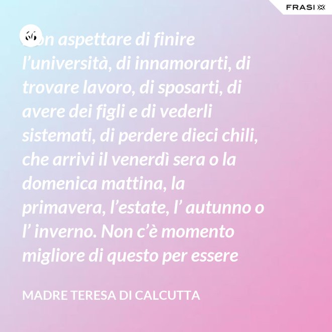 Non aspettare di finire l’università, di innamorarti, di trovare lavoro, di sposarti, di avere dei figli e di vederli sistemati, di perdere dieci chili, che arrivi il venerdì sera o la domenica mattina, la primavera, l’estate, l’ autunno o l’ inverno. Non c’è momento migliore di questo per essere felice. Donati interamente a Dio. Egli si servirà di te per compiere grandi cose a condizione che tu creda più nel suo amore che nella tua fragilità. - Madre Teresa Di Calcutta