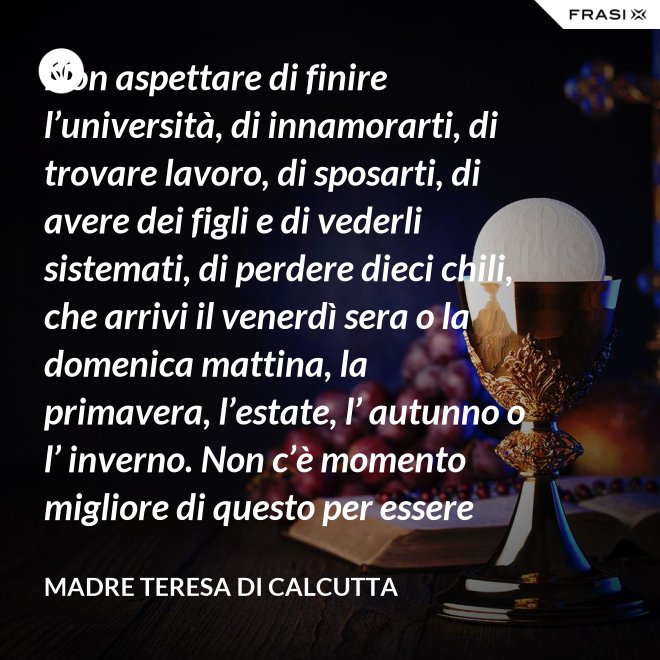 Non aspettare di finire l’università, di innamorarti, di trovare lavoro, di sposarti, di avere dei figli e di vederli sistemati, di perdere dieci chili, che arrivi il venerdì sera o la domenica mattina, la primavera, l’estate, l’ autunno o l’ inverno. Non c’è momento migliore di questo per essere felice. Donati interamente a Dio. Egli si servirà di te per compiere grandi cose a condizione che tu creda più nel suo amore che nella tua fragilità. - Madre Teresa Di Calcutta