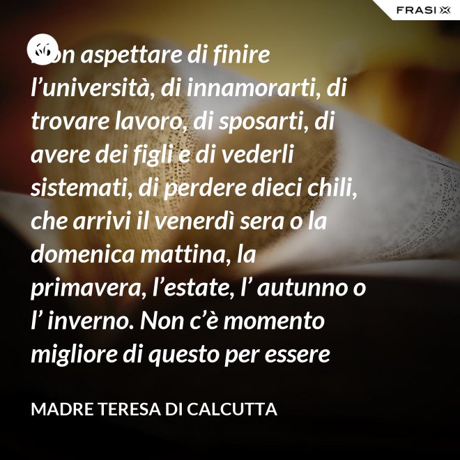 Non aspettare di finire l’università, di innamorarti, di trovare lavoro, di sposarti, di avere dei figli e di vederli sistemati, di perdere dieci chili, che arrivi il venerdì sera o la domenica mattina, la primavera, l’estate, l’ autunno o l’ inverno. Non c’è momento migliore di questo per essere felice. Donati interamente a Dio. Egli si servirà di te per compiere grandi cose a condizione che tu creda più nel suo amore che nella tua fragilità. - Madre Teresa Di Calcutta