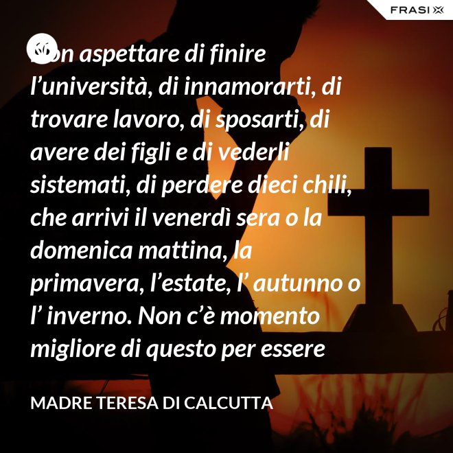 Non aspettare di finire l’università, di innamorarti, di trovare lavoro, di sposarti, di avere dei figli e di vederli sistemati, di perdere dieci chili, che arrivi il venerdì sera o la domenica mattina, la primavera, l’estate, l’ autunno o l’ inverno. Non c’è momento migliore di questo per essere felice. Donati interamente a Dio. Egli si servirà di te per compiere grandi cose a condizione che tu creda più nel suo amore che nella tua fragilità. - Madre Teresa Di Calcutta