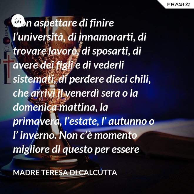 Non aspettare di finire l’università, di innamorarti, di trovare lavoro, di sposarti, di avere dei figli e di vederli sistemati, di perdere dieci chili, che arrivi il venerdì sera o la domenica mattina, la primavera, l’estate, l’ autunno o l’ inverno. Non c’è momento migliore di questo per essere felice. Donati interamente a Dio. Egli si servirà di te per compiere grandi cose a condizione che tu creda più nel suo amore che nella tua fragilità. - Madre Teresa Di Calcutta