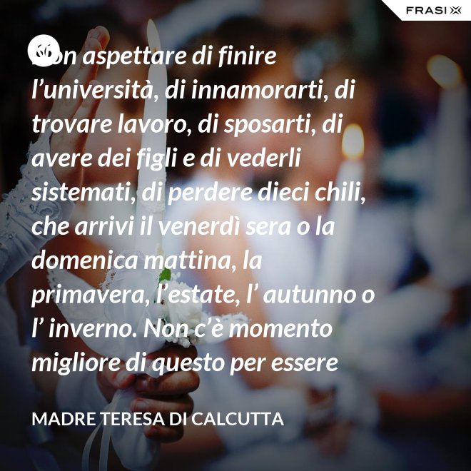 Non aspettare di finire l’università, di innamorarti, di trovare lavoro, di sposarti, di avere dei figli e di vederli sistemati, di perdere dieci chili, che arrivi il venerdì sera o la domenica mattina, la primavera, l’estate, l’ autunno o l’ inverno. Non c’è momento migliore di questo per essere felice. Donati interamente a Dio. Egli si servirà di te per compiere grandi cose a condizione che tu creda più nel suo amore che nella tua fragilità. - Madre Teresa Di Calcutta