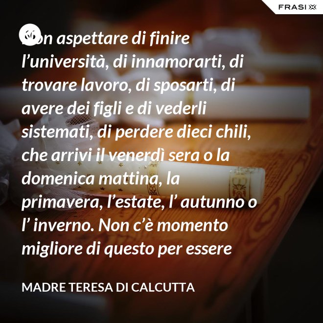 Non aspettare di finire l’università, di innamorarti, di trovare lavoro, di sposarti, di avere dei figli e di vederli sistemati, di perdere dieci chili, che arrivi il venerdì sera o la domenica mattina, la primavera, l’estate, l’ autunno o l’ inverno. Non c’è momento migliore di questo per essere felice. Donati interamente a Dio. Egli si servirà di te per compiere grandi cose a condizione che tu creda più nel suo amore che nella tua fragilità. - Madre Teresa Di Calcutta
