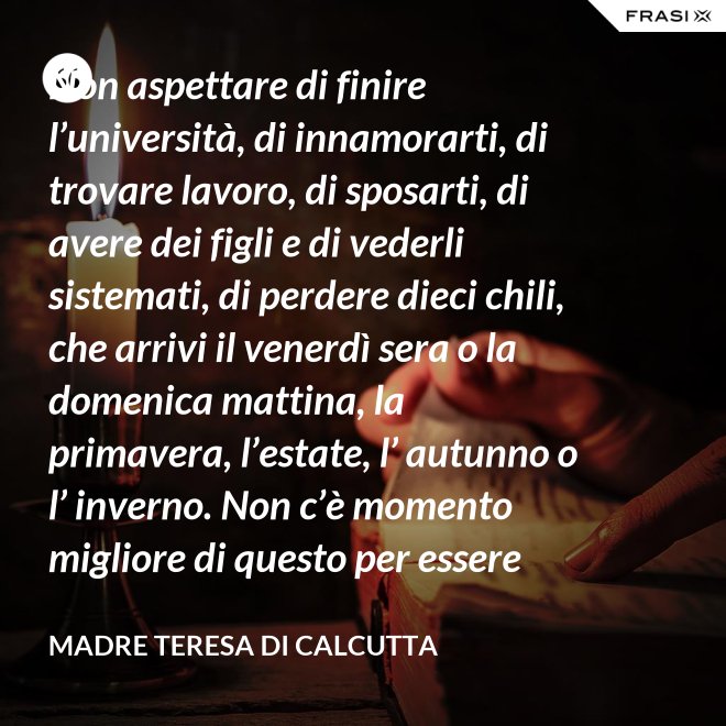 Non aspettare di finire l’università, di innamorarti, di trovare lavoro, di sposarti, di avere dei figli e di vederli sistemati, di perdere dieci chili, che arrivi il venerdì sera o la domenica mattina, la primavera, l’estate, l’ autunno o l’ inverno. Non c’è momento migliore di questo per essere felice. Donati interamente a Dio. Egli si servirà di te per compiere grandi cose a condizione che tu creda più nel suo amore che nella tua fragilità. - Madre Teresa Di Calcutta