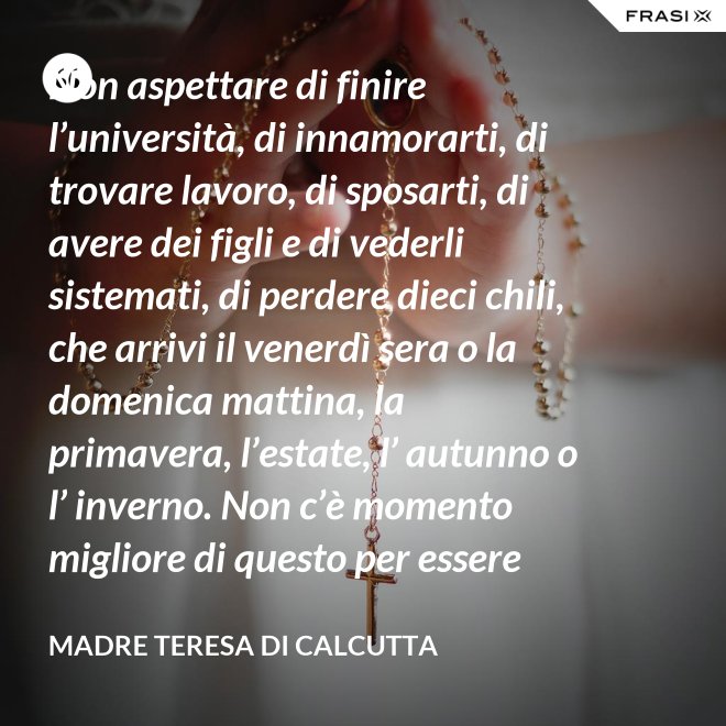 Non aspettare di finire l’università, di innamorarti, di trovare lavoro, di sposarti, di avere dei figli e di vederli sistemati, di perdere dieci chili, che arrivi il venerdì sera o la domenica mattina, la primavera, l’estate, l’ autunno o l’ inverno. Non c’è momento migliore di questo per essere felice. Donati interamente a Dio. Egli si servirà di te per compiere grandi cose a condizione che tu creda più nel suo amore che nella tua fragilità. - Madre Teresa Di Calcutta