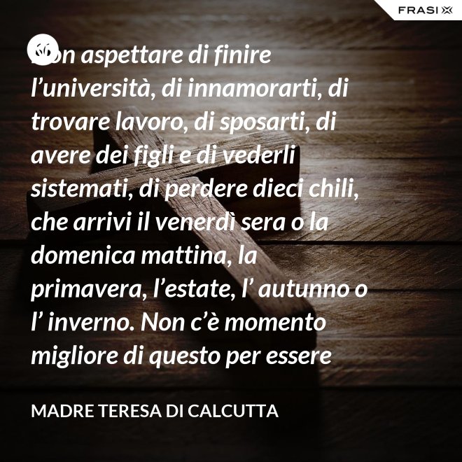 Non aspettare di finire l’università, di innamorarti, di trovare lavoro, di sposarti, di avere dei figli e di vederli sistemati, di perdere dieci chili, che arrivi il venerdì sera o la domenica mattina, la primavera, l’estate, l’ autunno o l’ inverno. Non c’è momento migliore di questo per essere felice. Donati interamente a Dio. Egli si servirà di te per compiere grandi cose a condizione che tu creda più nel suo amore che nella tua fragilità. - Madre Teresa Di Calcutta