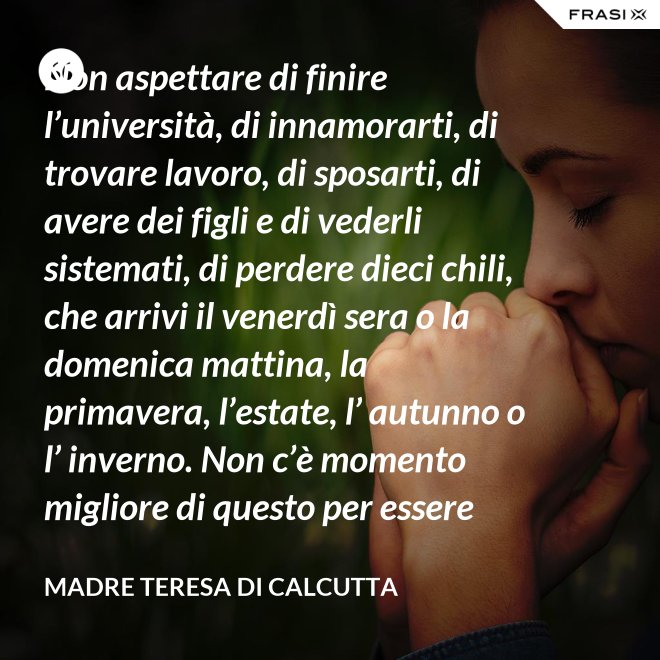 Non aspettare di finire l’università, di innamorarti, di trovare lavoro, di sposarti, di avere dei figli e di vederli sistemati, di perdere dieci chili, che arrivi il venerdì sera o la domenica mattina, la primavera, l’estate, l’ autunno o l’ inverno. Non c’è momento migliore di questo per essere felice. Donati interamente a Dio. Egli si servirà di te per compiere grandi cose a condizione che tu creda più nel suo amore che nella tua fragilità. - Madre Teresa Di Calcutta