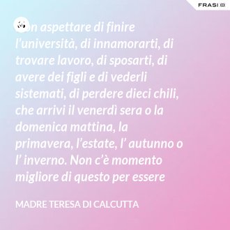 Non aspettare di finire l’università, di innamorarti, di trovare lavoro, di sposarti, di avere dei figli e di vederli sistemati, di perdere dieci chili, che arrivi il venerdì sera o la domenica mattina, la primavera, l’estate, l’ autunno o l’ inverno. Non c’è momento migliore di questo per essere felice. Donati interamente a Dio. Egli si servirà di te per compiere grandi cose a condizione che tu creda più nel suo amore che nella tua fragilità. - Madre Teresa Di Calcutta