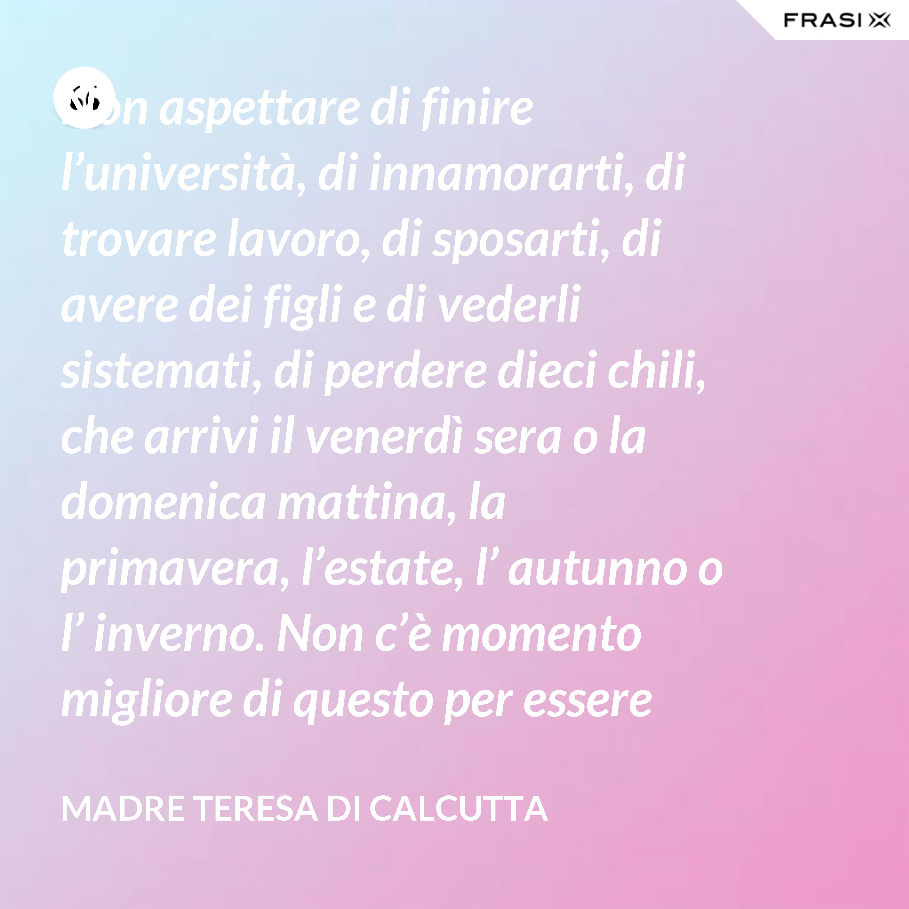 Non aspettare di finire l’università, di innamorarti, di trovare lavoro, di sposarti, di avere dei figli e di vederli sistemati, di perdere dieci chili, che arrivi il venerdì sera o la domenica mattina, la primavera, l’estate, l’ autunno o l’ inverno. Non c’è momento migliore di questo per essere felice. Donati interamente a Dio. Egli si servirà di te per compiere grandi cose a condizione che tu creda più nel suo amore che nella tua fragilità. - Madre Teresa Di Calcutta