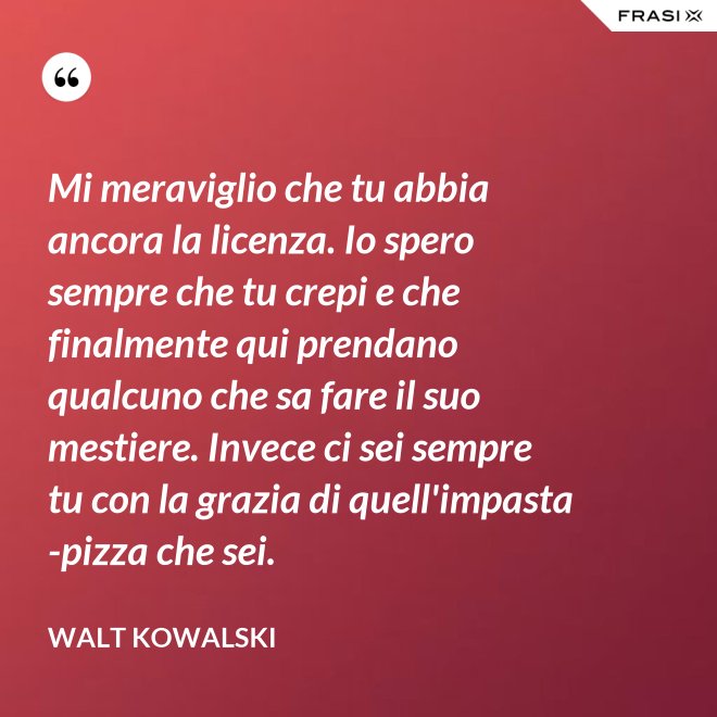 Mi meraviglio che tu abbia ancora la licenza. Io spero sempre che tu crepi e che finalmente qui prendano qualcuno che sa fare il suo mestiere. Invece ci sei sempre tu con la grazia di quell'impasta-pizza che sei. - Walt Kowalski