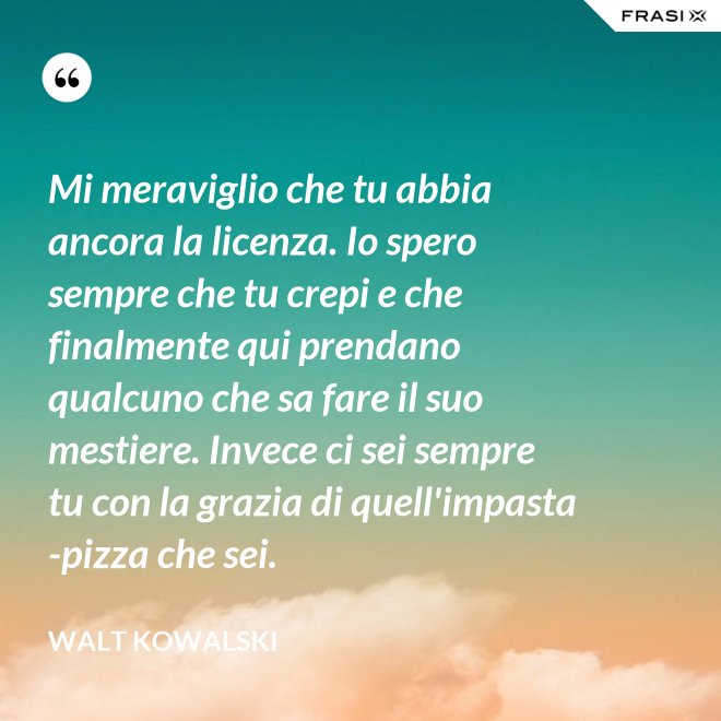 Mi meraviglio che tu abbia ancora la licenza. Io spero sempre che tu crepi e che finalmente qui prendano qualcuno che sa fare il suo mestiere. Invece ci sei sempre tu con la grazia di quell'impasta-pizza che sei. - Walt Kowalski