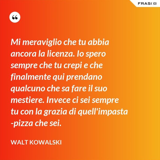 Mi meraviglio che tu abbia ancora la licenza. Io spero sempre che tu crepi e che finalmente qui prendano qualcuno che sa fare il suo mestiere. Invece ci sei sempre tu con la grazia di quell'impasta-pizza che sei. - Walt Kowalski