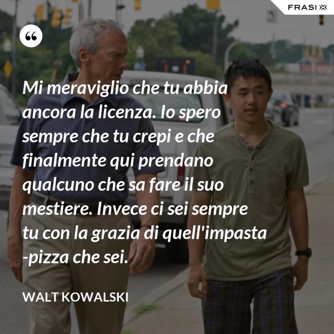 Mi meraviglio che tu abbia ancora la licenza. Io spero sempre che tu crepi e che finalmente qui prendano qualcuno che sa fare il suo mestiere. Invece ci sei sempre tu con la grazia di quell'impasta-pizza che sei. - Walt Kowalski