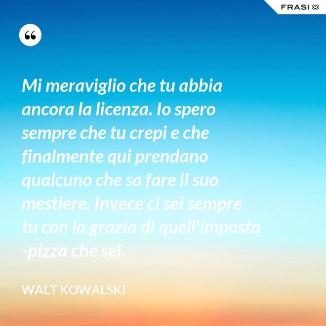 Mi meraviglio che tu abbia ancora la licenza. Io spero sempre che tu crepi e che finalmente qui prendano qualcuno che sa fare il suo mestiere. Invece ci sei sempre tu con la grazia di quell'impasta-pizza che sei. - Walt Kowalski