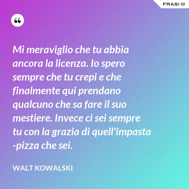 Mi meraviglio che tu abbia ancora la licenza. Io spero sempre che tu crepi e che finalmente qui prendano qualcuno che sa fare il suo mestiere. Invece ci sei sempre tu con la grazia di quell'impasta-pizza che sei. - Walt Kowalski