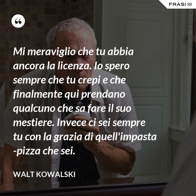 Mi meraviglio che tu abbia ancora la licenza. Io spero sempre che tu crepi e che finalmente qui prendano qualcuno che sa fare il suo mestiere. Invece ci sei sempre tu con la grazia di quell'impasta-pizza che sei. - Walt Kowalski