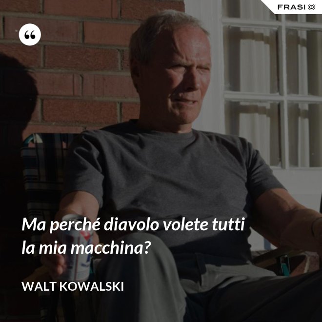Ma perché diavolo volete tutti la mia macchina? - Walt Kowalski