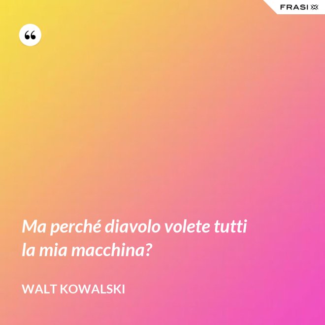 Ma perché diavolo volete tutti la mia macchina? - Walt Kowalski