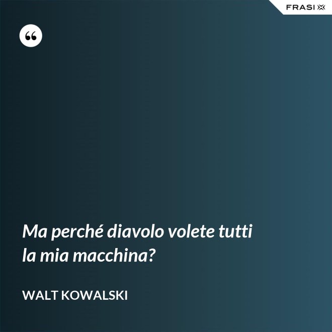 Ma perché diavolo volete tutti la mia macchina? - Walt Kowalski