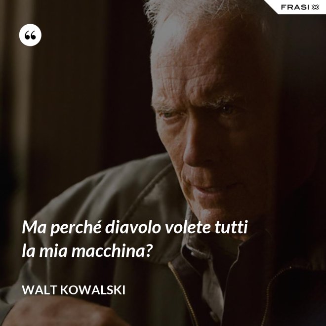 Ma perché diavolo volete tutti la mia macchina? - Walt Kowalski