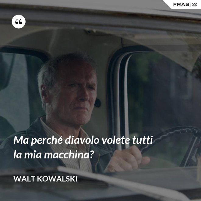 Ma perché diavolo volete tutti la mia macchina? - Walt Kowalski