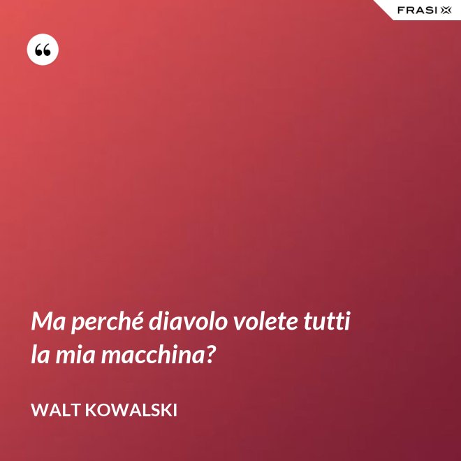 Ma perché diavolo volete tutti la mia macchina? - Walt Kowalski