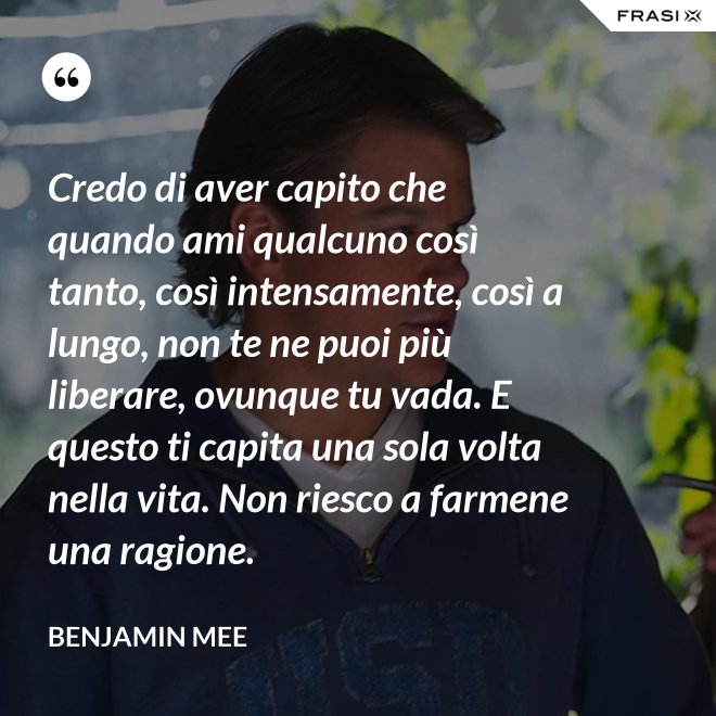 Credo di aver capito che quando ami qualcuno così tanto, così intensamente, così a lungo, non te ne puoi più liberare, ovunque tu vada. E questo ti capita una sola volta nella vita. Non riesco a farmene una ragione. - Benjamin Mee
