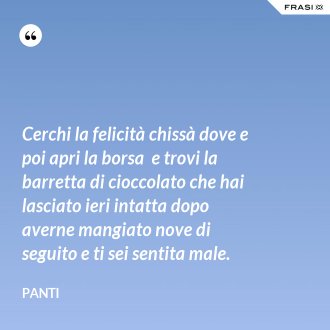 Cerchi la felicità chissà dove e poi apri la borsa  e trovi la barretta di cioccolato che hai lasciato ieri intatta dopo averne mangiato nove di seguito e ti sei sentita male. - Panti