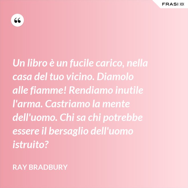 Un libro è un fucile carico, nella casa del tuo vicino. Diamolo alle fiamme! Rendiamo inutile l'arma. Castriamo la mente dell'uomo. Chi sa chi potrebbe essere il bersaglio dell'uomo istruito? - Ray Bradbury