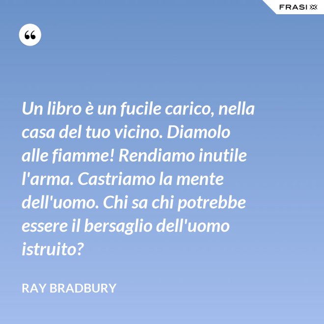Un libro è un fucile carico, nella casa del tuo vicino. Diamolo alle fiamme! Rendiamo inutile l'arma. Castriamo la mente dell'uomo. Chi sa chi potrebbe essere il bersaglio dell'uomo istruito? - Ray Bradbury