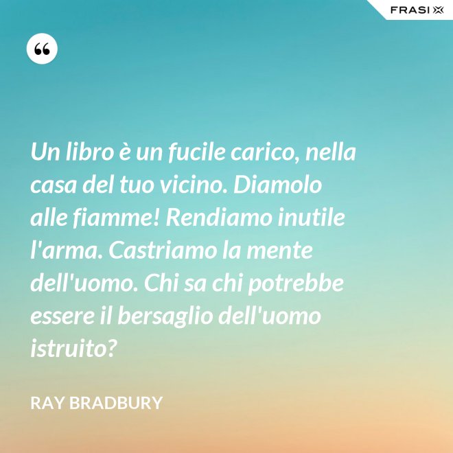 Un libro è un fucile carico, nella casa del tuo vicino. Diamolo alle fiamme! Rendiamo inutile l'arma. Castriamo la mente dell'uomo. Chi sa chi potrebbe essere il bersaglio dell'uomo istruito? - Ray Bradbury