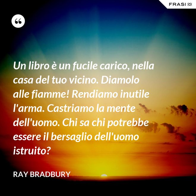 Un libro è un fucile carico, nella casa del tuo vicino. Diamolo alle fiamme! Rendiamo inutile l'arma. Castriamo la mente dell'uomo. Chi sa chi potrebbe essere il bersaglio dell'uomo istruito? - Ray Bradbury