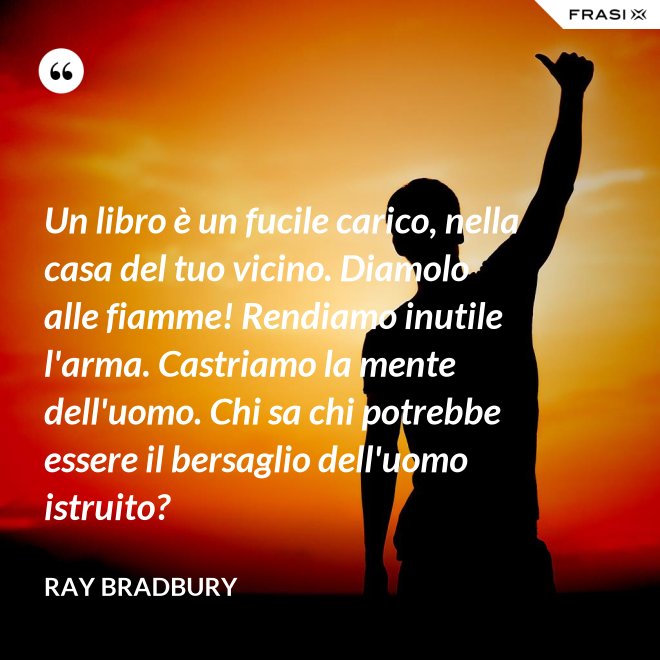 Un libro è un fucile carico, nella casa del tuo vicino. Diamolo alle fiamme! Rendiamo inutile l'arma. Castriamo la mente dell'uomo. Chi sa chi potrebbe essere il bersaglio dell'uomo istruito? - Ray Bradbury