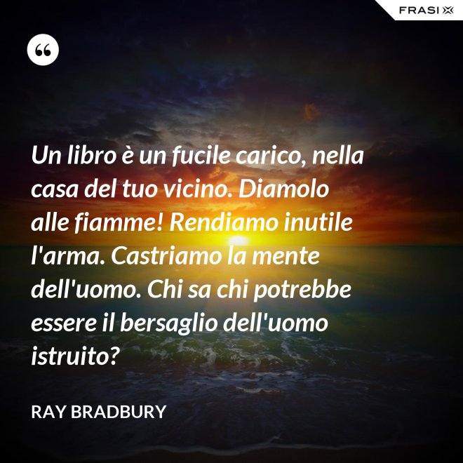Un libro è un fucile carico, nella casa del tuo vicino. Diamolo alle fiamme! Rendiamo inutile l'arma. Castriamo la mente dell'uomo. Chi sa chi potrebbe essere il bersaglio dell'uomo istruito? - Ray Bradbury