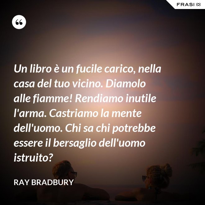 Un libro è un fucile carico, nella casa del tuo vicino. Diamolo alle fiamme! Rendiamo inutile l'arma. Castriamo la mente dell'uomo. Chi sa chi potrebbe essere il bersaglio dell'uomo istruito? - Ray Bradbury