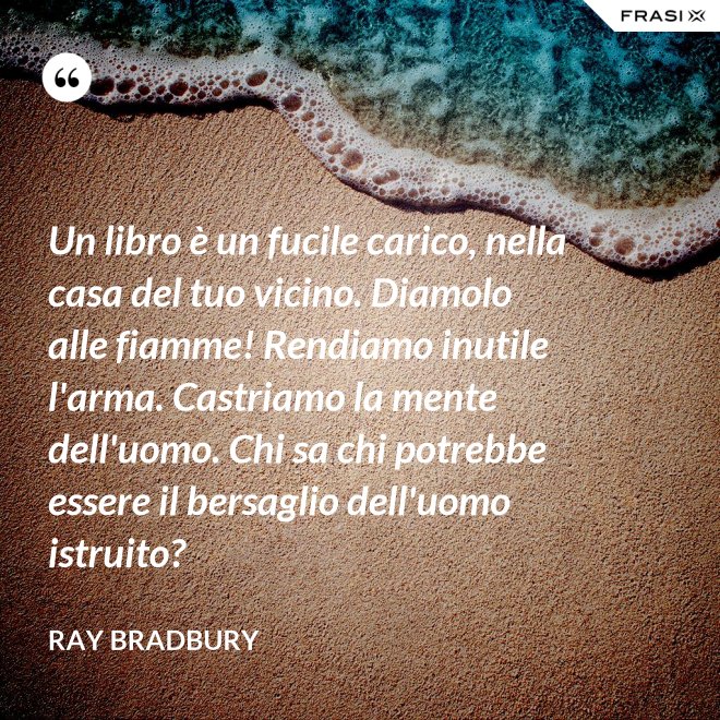 Un libro è un fucile carico, nella casa del tuo vicino. Diamolo alle fiamme! Rendiamo inutile l'arma. Castriamo la mente dell'uomo. Chi sa chi potrebbe essere il bersaglio dell'uomo istruito? - Ray Bradbury