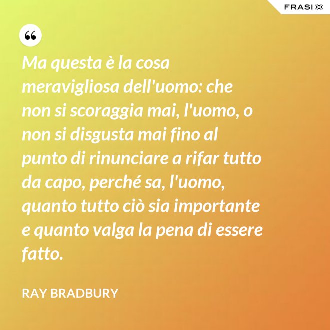 Ma questa è la cosa meravigliosa dell'uomo: che non si scoraggia mai, l'uomo, o non si disgusta mai fino al punto di rinunciare a rifar tutto da capo, perché sa, l'uomo, quanto tutto ciò sia importante e quanto valga la pena di essere fatto. - Ray Bradbury