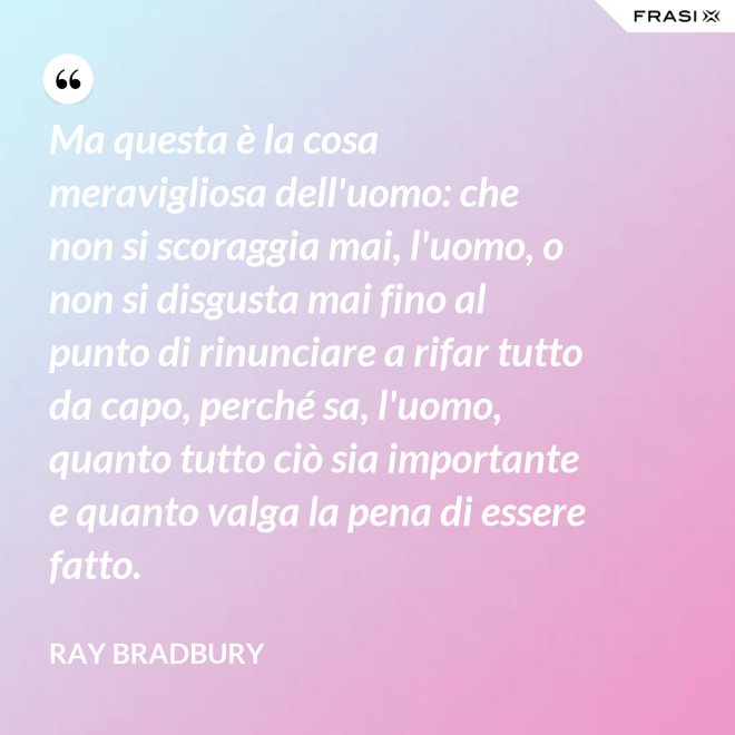 Ma questa è la cosa meravigliosa dell'uomo: che non si scoraggia mai, l'uomo, o non si disgusta mai fino al punto di rinunciare a rifar tutto da capo, perché sa, l'uomo, quanto tutto ciò sia importante e quanto valga la pena di essere fatto. - Ray Bradbury