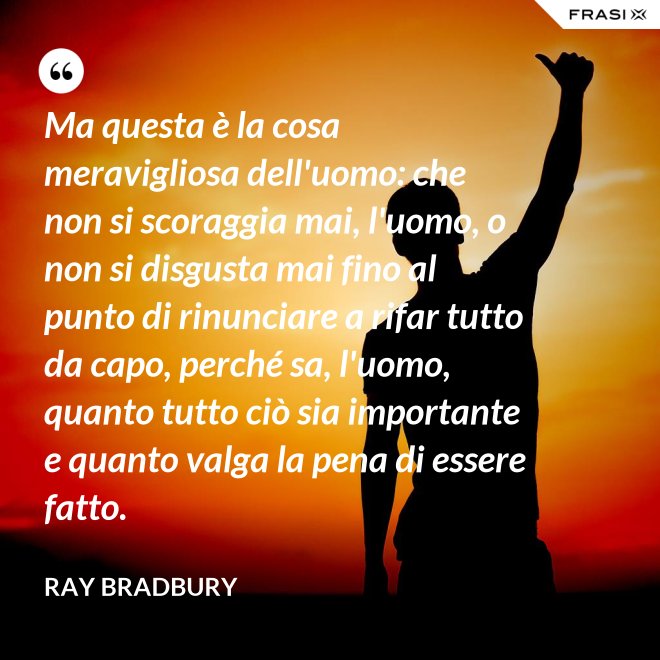 Ma questa è la cosa meravigliosa dell'uomo: che non si scoraggia mai, l'uomo, o non si disgusta mai fino al punto di rinunciare a rifar tutto da capo, perché sa, l'uomo, quanto tutto ciò sia importante e quanto valga la pena di essere fatto. - Ray Bradbury